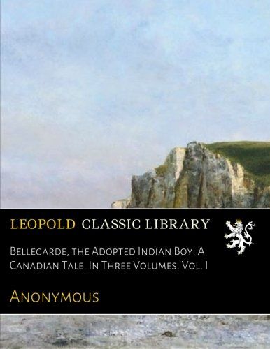 Bellegarde, the Adopted Indian Boy: A Canadian Tale. In Three Volumes. Vol. I