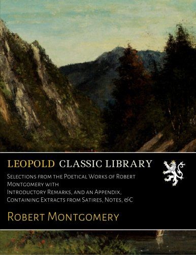 Selections from the Poetical Works of Robert Montgomery with Introductory Remarks, and an Appendix, Containing Extracts from Satires, Notes, &C