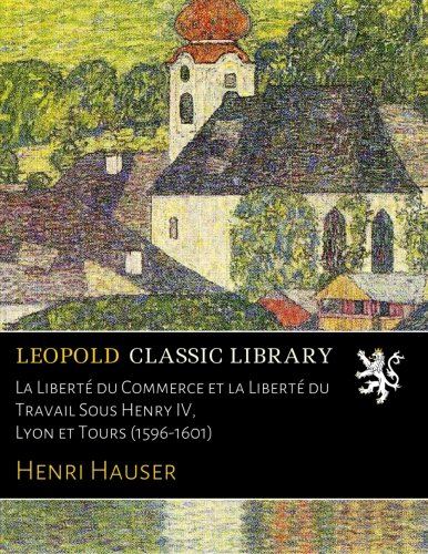 La Liberté du Commerce et la Liberté du Travail Sous Henry IV, Lyon et Tours (1596-1601) (French Edition)