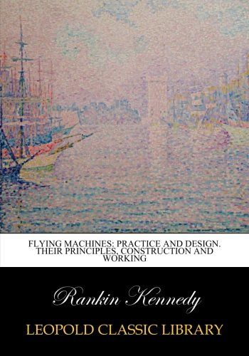 Flying machines: practice and design. Their principles, construction and working