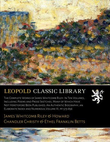 The Complete Works of James Whitcomb Riley: In Ten Volumes, Including Poems and Prose Sketches, Many of Which Have Not Heretofore Been Published; An ... Index and Numerous,Volume III, pp.573-856