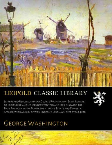 Letters and Recollections of George Washington. Being Letters to Tobias Lear and Others Between 1790 and 1799, Showing the First American in the ... of Washington's Last Days, Kept by Mr. Lear