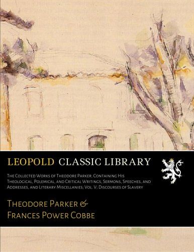 The Collected Works of Theodore Parker; Containing His Theological, Polemical, and Critical Writings, Sermons, Speeches, and Addresses, and Literary Miscellanies; Vol. V; Discourses of Slavery