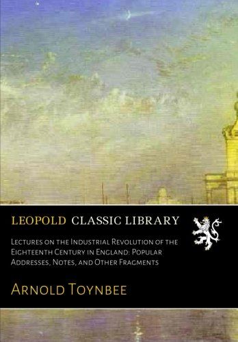 Lectures on the Industrial Revolution of the Eighteenth Century in England: Popular Addresses, Notes, and Other Fragments