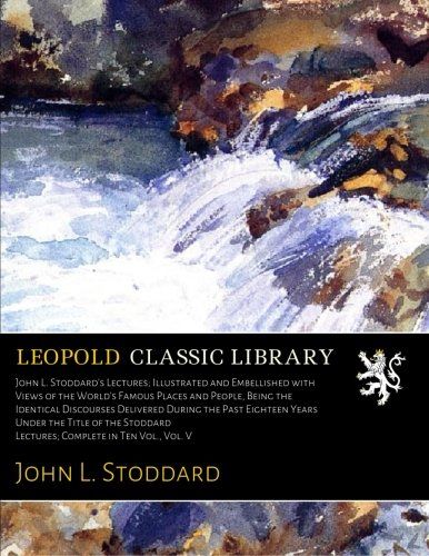 John L. Stoddard's Lectures; Illustrated and Embellished with Views of the World's Famous Places and People, Being the Identical Discourses Delivered ... Lectures; Complete in Ten Vol., Vol. V