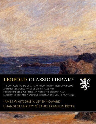 The Complete Works of James Whitcomb Riley; Including Poems and Prose Sketches, Many of Which Have Not Heretofore Been Published, an Authentic ... Numerous Illustrations, Vol. III, pp. 573-856