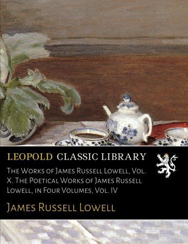 The Works of James Russell Lowell, Vol. X. The Poetical Works of James Russell Lowell, in Four Volumes, Vol. IV