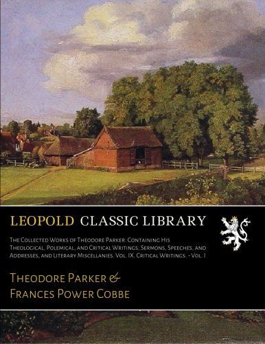 The Collected Works of Theodore Parker: Containing His Theological, Polemical, and Critical Writings, Sermons, Speeches, and Addresses, and Literary Miscellanies. Vol. IX. Critical Writings. - Vol. I
