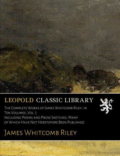 The Complete Works of James Whitcomb Riley, in Ten Volumes, Vol. I; Including Poems and Prose Sketches, Many of Which Have Not Heretofore Been Published