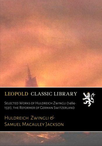 Selected Works of Huldreich Zwingli (1484-1531), the Reformer of German Switzerland