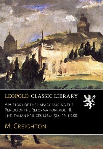 A History of the Papacy During the Period of the Reformation. Vol. III: The Italian Princes 1464-1518; pp. 1-288