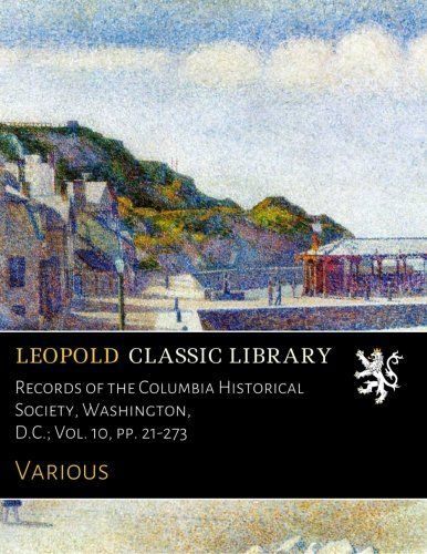 Records of the Columbia Historical Society, Washington, D.C.; Vol. 10, pp. 21-273