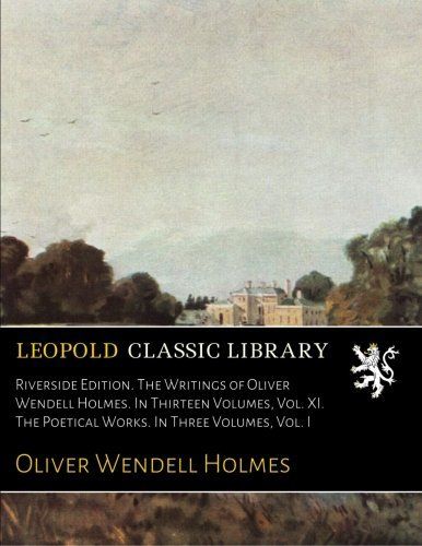 Riverside Edition. The Writings of Oliver Wendell Holmes. In Thirteen Volumes, Vol. XI. The Poetical Works. In Three Volumes, Vol. I
