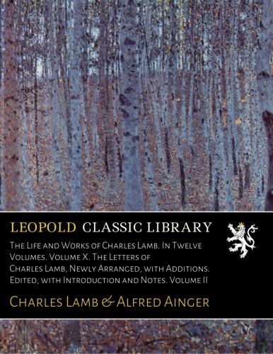 The Life and Works of Charles Lamb. In Twelve Volumes. Volume X. The Letters of Charles Lamb, Newly Arranged, with Additions. Edited, with Introduction and Notes. Volume II