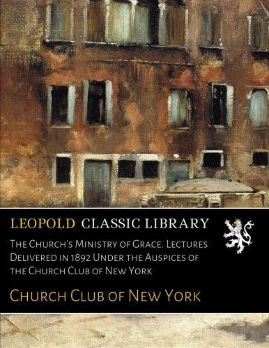 The Church's Ministry of Grace. Lectures Delivered in 1892 Under the Auspices of the Church Club of New York