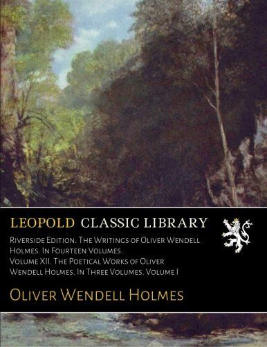 Riverside Edition. The Writings of Oliver Wendell Holmes. In Fourteen Volumes. Volume XII. The Poetical Works of Oliver Wendell Holmes. In Three Volumes. Volume I