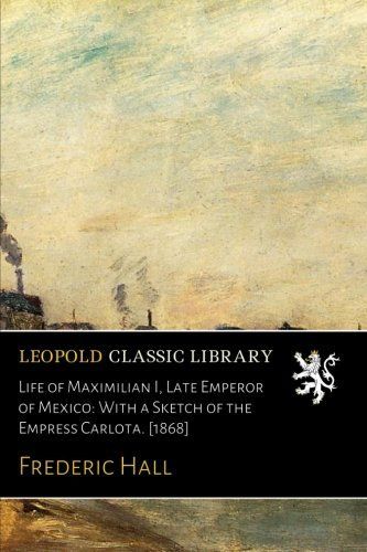 Life of Maximilian I, Late Emperor of Mexico: With a Sketch of the Empress Carlota. [1868]