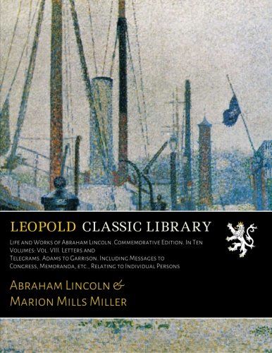 Life and Works of Abraham Lincoln. Commemorative Edition. In Ten Volumes: Vol. VIII. Letters and Telegrams. Adams to Garrison. Including Messages to ... etc., Relating to Individual Persons