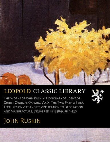 The Works of John Ruskin, Honorary Student of Christ Church, Oxford. Vo. X; The Two Paths: Being Lectures on Art and Its Application to Decoration and Manufacture, Delivered in 1858-9, pp. 1-230