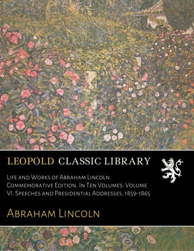 Life and Works of Abraham Lincoln. Commemorative Edition. In Ten Volumes: Volume VI. Speeches and Presidential Addresses, 1859-1865