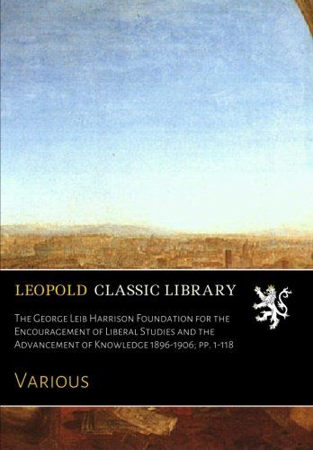 The George Leib Harrison Foundation for the Encouragement of Liberal Studies and the Advancement of Knowledge 1896-1906; pp. 1-118