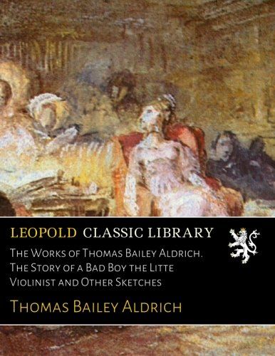 The Works of Thomas Bailey Aldrich. The Story of a Bad Boy the Litte Violinist and Other Sketches