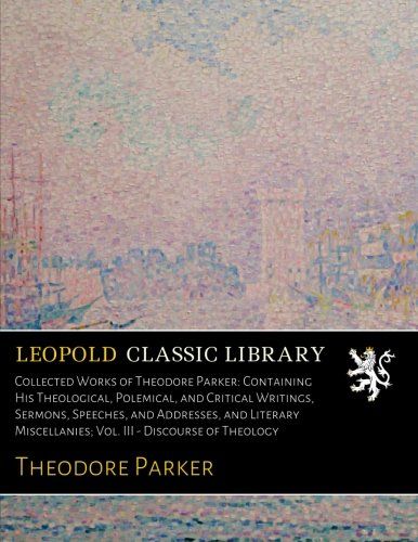 Collected Works of Theodore Parker: Containing His Theological, Polemical, and Critical Writings, Sermons, Speeches, and Addresses, and Literary Miscellanies; Vol. III - Discourse of Theology