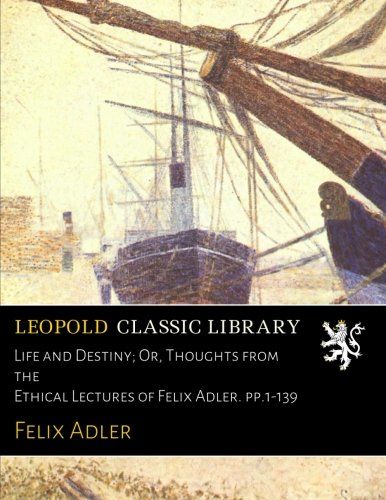 Life and Destiny; Or, Thoughts from the Ethical Lectures of Felix Adler. pp.1-139