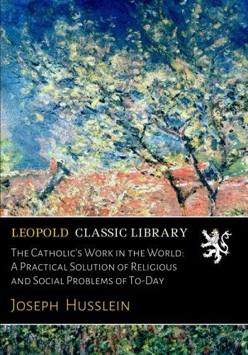 The Catholic's Work in the World: A Practical Solution of Religious and Social Problems of To-Day