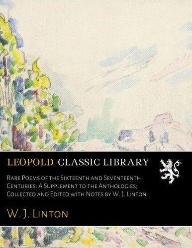 Rare Poems of the Sixteenth and Seventeenth Centuries: A Supplement to the Anthologies; Collected and Edited with Notes by W. J. Linton