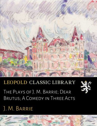 The Plays of J. M. Barrie; Dear Brutus; A Comedy in Three Acts