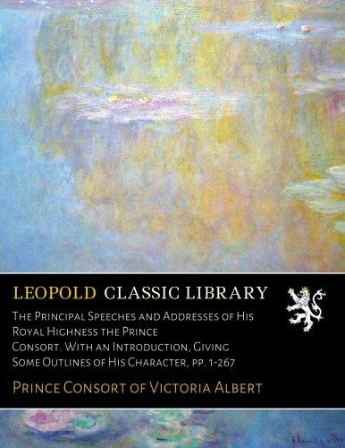 The Principal Speeches and Addresses of His Royal Highness the Prince Consort. With an Introduction, Giving Some Outlines of His Character, pp. 1-267