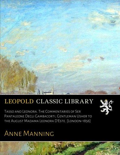 Tasso and Leonora. The Commentaries of Ser Pantaleone Degli Gambacorti, Gentleman Usher to the August Madama Leonora D'Este. [London-1856]
