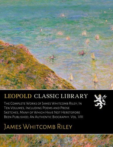 The Complete Works of James Whitcomb Riley; In Ten Volumes, Including Poems and Prose Sketches, Many of Which Have Not Heretofore Been Published; An Authentic Biography. Vol. VIII