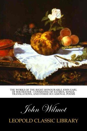 The Works of the Right Honourable John Earl of Rochester - Consisting of Satires, Songs, Translations, and other Occasional Poems