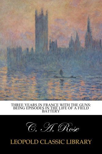 Three years in France with the Guns: Being Episodes in the life of a Field Battery