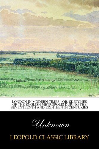 London in Modern Times - or, Sketches of the English Metropolis during the Seventeenth and Eighteenth Centuries