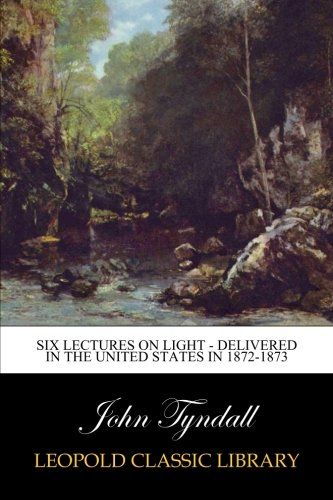 Six Lectures on Light - Delivered In The United States In 1872-1873