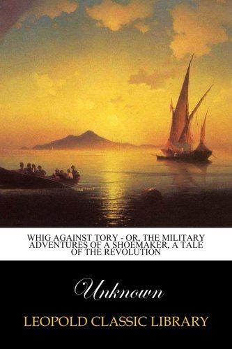 Whig Against Tory - Or, The Military Adventures of a Shoemaker, a Tale of the Revolution