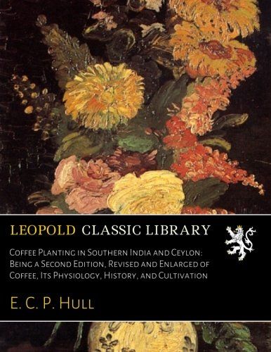 Coffee Planting in Southern India and Ceylon: Being a Second Edition, Revised and Enlarged of Coffee, Its Physiology, History, and Cultivation