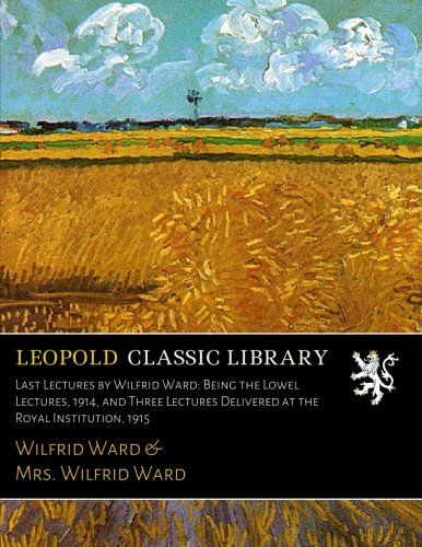 Last Lectures by Wilfrid Ward: Being the Lowel Lectures, 1914, and Three Lectures Delivered at the Royal Institution, 1915