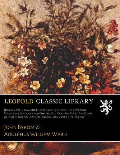 Remains, Historical and Literary, Connected with the Palatine Counties of Lancaster and Chester, Vol. XXX, New Series. The Poems of John Byrom, Vol. I-Miscellaneous Poems, Part II, Pp. 265-603
