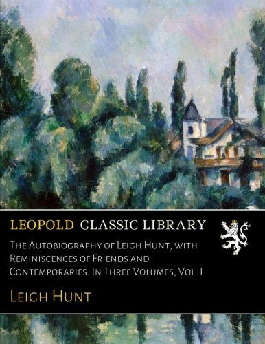 The Autobiography of Leigh Hunt, with Reminiscences of Friends and Contemporaries. In Three Volumes, Vol. I