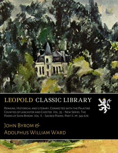 Remains, Historical and Literary, Connected with the Palatine Counties of Lancaster and Chester. Vol. 35. - New Series. The Poems of John Byrom. Vol. II. - Sacred Poems. Part II, pp. 345-676