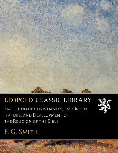 Evolution of Christianity; Or, Origin, Nature, and Development of the Religion of the Bible
