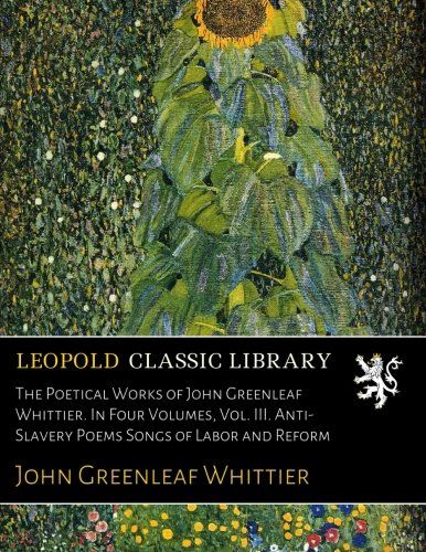 The Poetical Works of John Greenleaf Whittier. In Four Volumes, Vol. III. Anti-Slavery Poems Songs of Labor and Reform