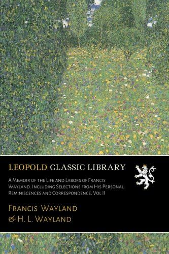 A Memoir of the Life and Labors of Francis Wayland. Including Selections from His Personal Reminiscences and Correspondence, Vol II