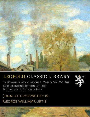 The Complete Works of John L. Motley. Vol. XVI. The Correspondence of John Lothrop Motley. Vol. II. Edition de Luxe