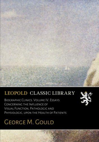Biographic Clinics. Volume IV. Essays Concerning the Influence of Visual Function, Pathologic and Physiologic, upon the Health of Patients