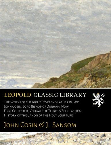 The Works of the Right Reverend Father in God  John Cosin, Lord Bishop of Durham. Now First Collected, Volume the Third: A Scholastical History of the Canon of the Holy Scripture